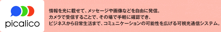 picalico 情報を光に載せて、メッセージや画像等を自由に発信。カメラで受信することで、その場で手軽に確認でき、ビジネスから日常生活まで、コミュニケーションの可能性を広げる可視光通信システム。